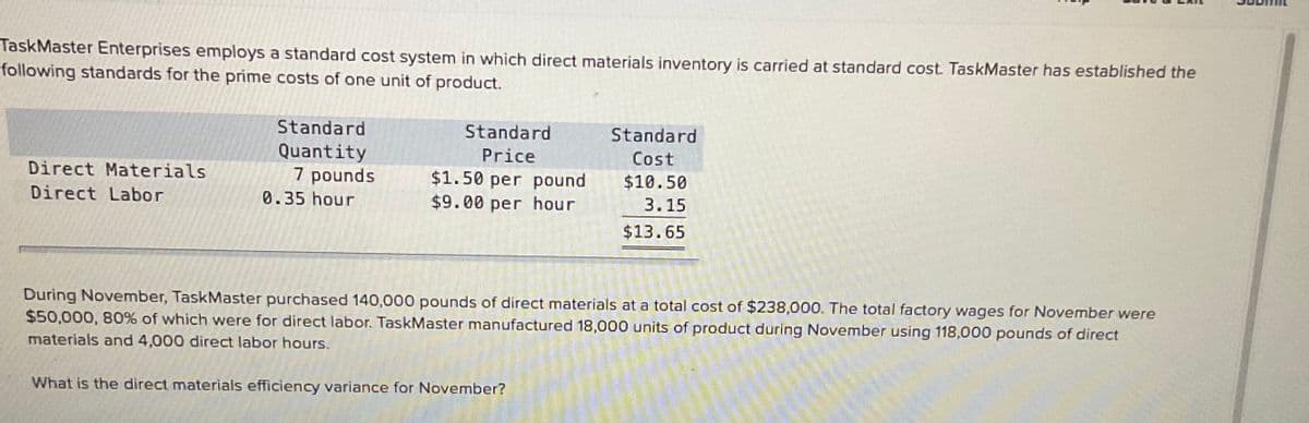 TaskMaster Enterprises employs a standard cost system in which direct materials inventory is carried at standard cost. TaskMaster has established the
following standards for the prime costs of one unit of product.
Standard
Standard
Standard
Quantity
7 pounds
Price
Cost
Direct Materials
$1.50 per pound
$9.00 per hour
$10.50
Direct Labor
0.35 hour
3.15
$13.65
During November, TaskMaster purchased 140,000 pounds of direct materials at a total cost of $238,000. The total factory wages for November were
$50,000, 80% of which were for direct labor. TaskMaster manufactured 18,000 units of product during November using 118,000 pounds of direct
materials and 4,000 direct labor hours.
What is the direct materials efficiency variance for November?
