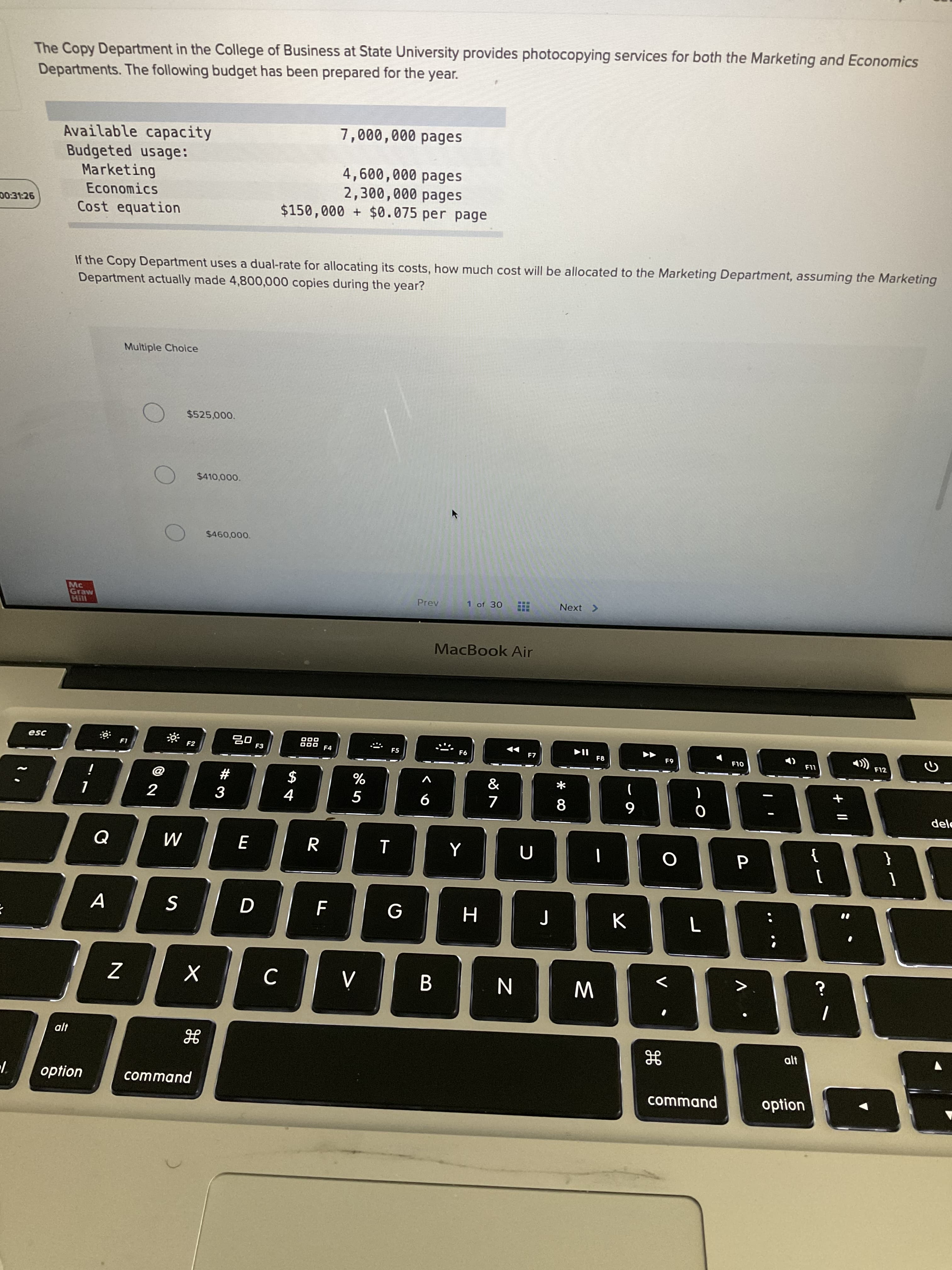 くo
R
# 3
回2
The Copy Department in the College of Business at State University provides photocopying services for both the Marketing and Economics
Departments. The following budget has been prepared for the year.
7,000,000 pages
Available capacity
Budgeted usage:
Marketing
Economics
4,600,000 pages
2,300,000 pages
$150,000 + $0.075 per page
D0:31:26
Cost equation
If the Copy Department uses a dual-rate for allocating its costs, how much cost will be allocated to the Marketing Department, assuming the Marketing
Department actually made 4,800,000 copies during the year?
Multiple Choice
$525,000.
$410,000.
Mc
Graw
1 of 30
Prev
Next >
MacBook Air
000
000 F4
esc
F3
F5
F7
F8
F12
63
OLJ
&
i
%
$
dele
6
}
{
A
S
W
option
command
command
option
