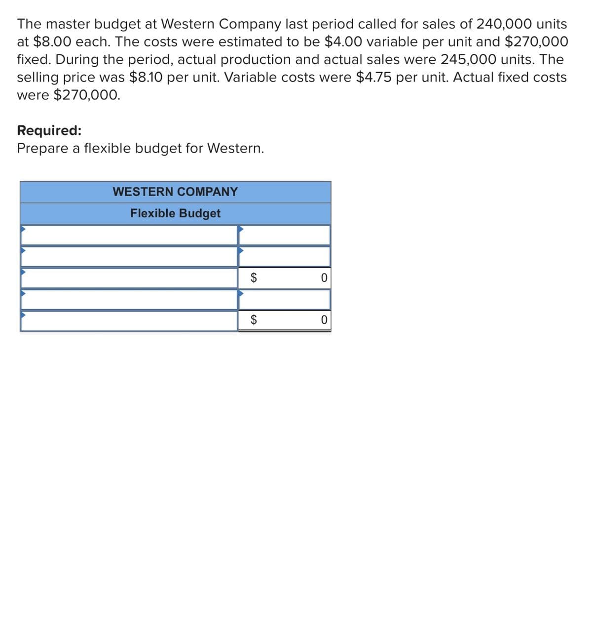 The master budget at Western Company last period called for sales of 240,000 units
at $8.00 each. The costs were estimated to be $4.00 variable per unit and $270,000O
fixed. During the period, actual production and actual sales were 245,000 units. The
selling price was $8.10 per unit. Variable costs were $4.75 per unit. Actual fixed costs
were $270,000.
Required:
Prepare a flexible budget for Western.
WESTERN COMPANY
Flexible Budget
2$
