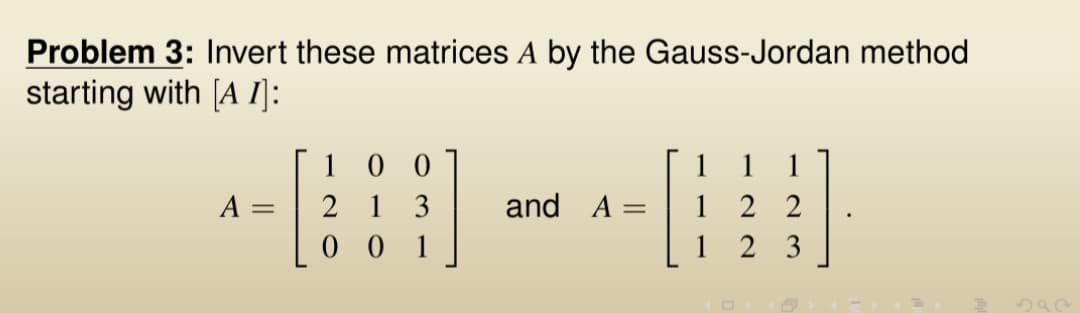 Problem 3: Invert these matrices A by the Gauss-Jordan method
starting with [A I]:
A =
100
213
001
and A =
1 1 1
122
1 23
.