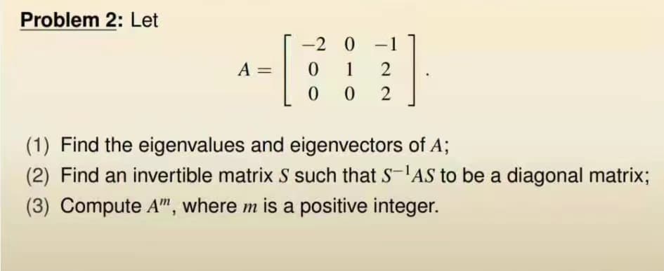 Problem 2: Let
A
11
[
-2 0
1
- 1
0
-
2
00 2
(1) Find the eigenvalues and eigenvectors of A;
(2) Find an invertible matrix S such that SAS to be a diagonal matrix;
(3) Compute A", where m is a positive integer.