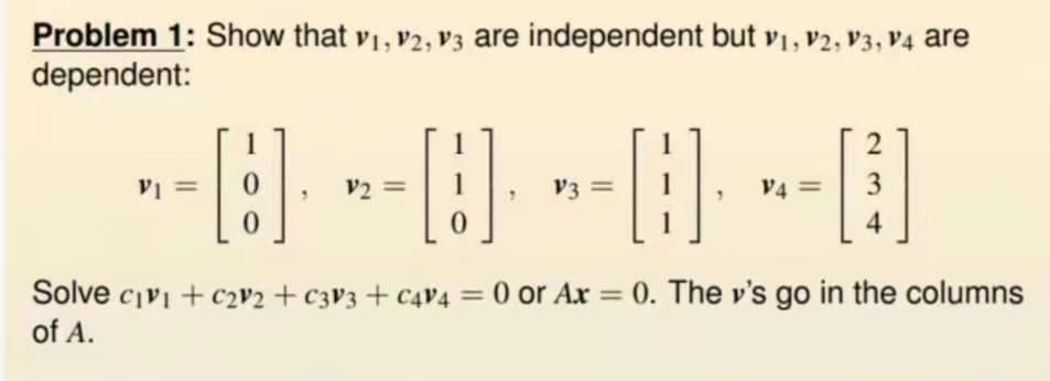 Problem 1: Show that V1, V2, V3 are independent but V1, V2, V3, V4 are
dependent:
2
--- --- --- --B
0
=
V3 =
V4 = 3
0
0
4
Solve c₁v₁ + c₂V2 + c3V3+ C4V4 = 0 or Ax= 0. The y's go in the columns
of A.