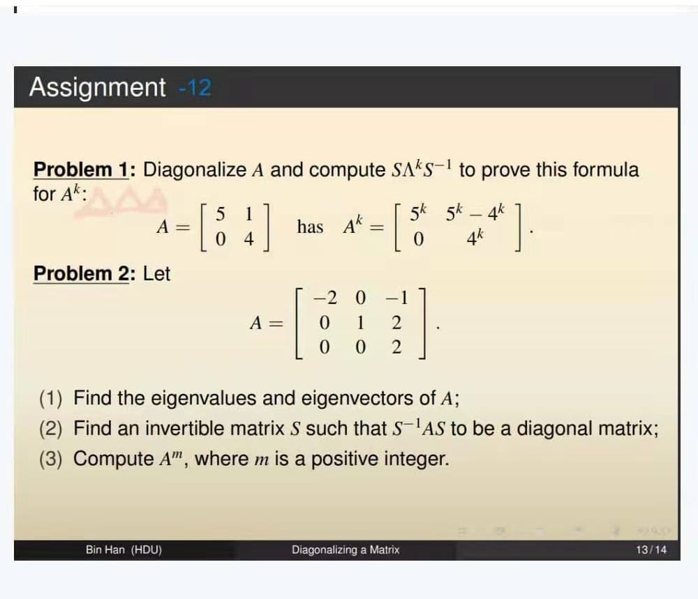 Assignment -12
Problem 1: Diagonalize A and compute SAKS-¹ to prove this formula
for AK: MAA
A =
Problem 2: Let
5 1
0 4
Bin Han (HDU)
A =
has Ak
-[
0
-
-2 0
1
0 2
-1
2
Diagonalizing a Matrix
0
5k - 4k
4*].
4k
(1) Find the eigenvalues and eigenvectors of A;
(2) Find an invertible matrix S such that SAS to be a diagonal matrix;
(3) Compute A", where m is a positive integer.
13/14