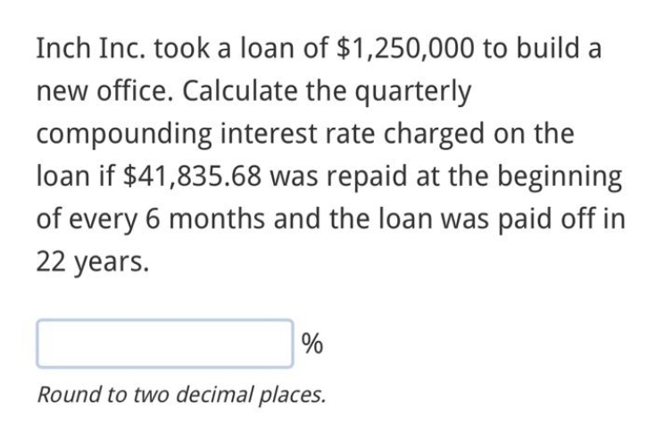 Inch Inc. took a loan of $1,250,000 to build a
new office. Calculate the quarterly
compounding interest rate charged on the
loan if $41,835.68 was repaid at the beginning
of every 6 months and the loan was paid off in
22 years.
%
Round to two decimal places.