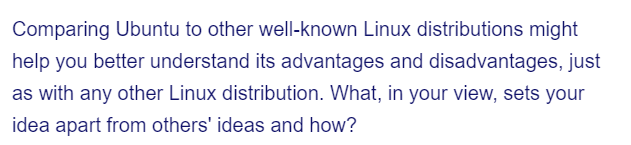 Comparing Ubuntu to other well-known Linux distributions might
help you better understand its advantages and disadvantages, just
as with any other Linux distribution. What, in your view, sets your
idea apart from others' ideas and how?