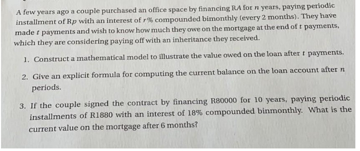 A few years ago a couple purchased an office space by financing RA for n years, paying periodic
installment of Rp with an interest of r% compounded bimonthly (every 2 months). They have
made t payments and wish to know how much they owe on the mortgage at the end of t payments,
which they are considering paying off with an inheritance they received.
1. Construct a mathematical model to illustrate the value owed on the loan after t payments.
2. Give an explicit formula for computing the current balance on the loan account after n
periods.
3. If the couple signed the contract by financing R80000 for 10 years, paying periodic
installments of R1880 with an interest of 18% compounded binmonthly. What is the
current value on the mortgage after 6 months?