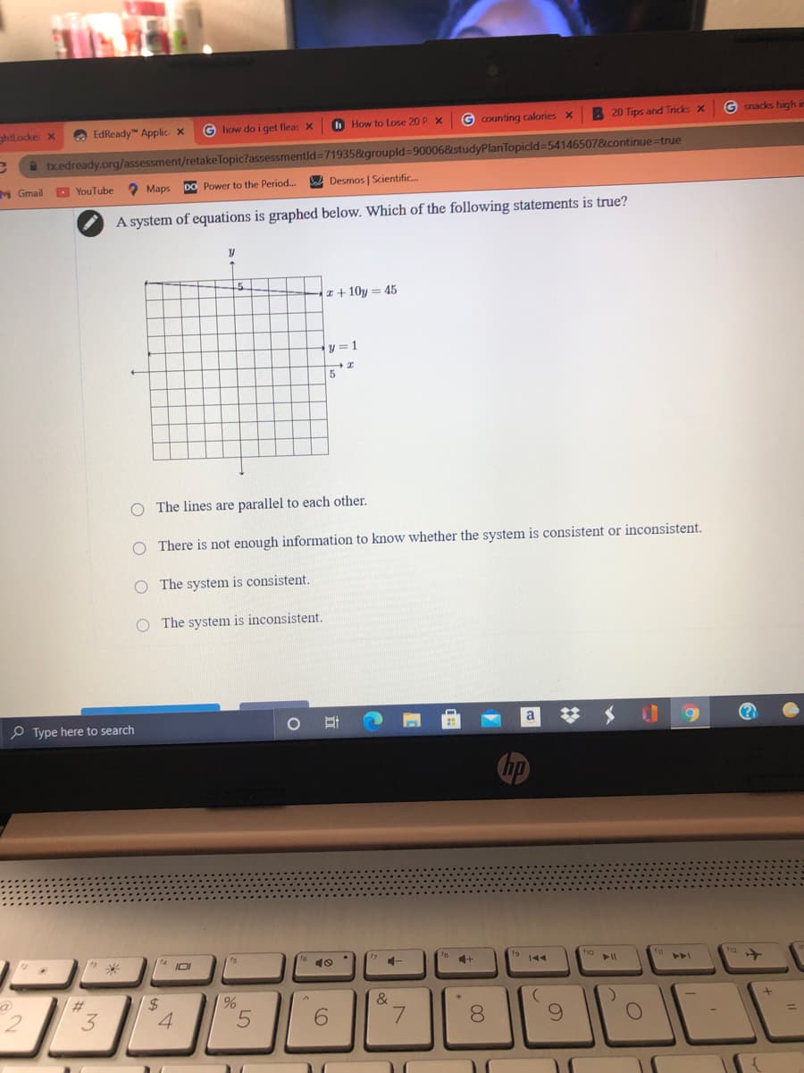 A EdReady" Applic x
O How to Lose 20 P x
G Counting calories X
B 20 Tips and Tricks X
G snacks high in
ghtlocker x
G how do i get fleas X
* bxedready.org/assessment/retakeTopic?assessmentld371935&groupld%3D900068studyPlanTopicld=54146507&continue=true
M Gmail
O YouTube
2 Maps
DO Power to the Period...
A Desmos | Scientific.
A system of equations is graphed below. Which of the following statements is true?
I+ 10y = 45
y = 1
O The lines are parallel to each other.
O There is not enough information to know whether the system is consistent or inconsistent.
O The system is consistent.
The system is inconsistent.
P Type here to search
a
14
10
144
f12
144
%23
&
3
4
6.
8.
