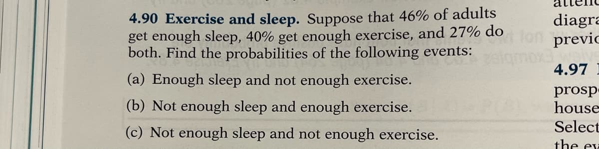 4.90 Exercise and sleep. Suppose that 46% of adults
get enough sleep, 40% get enough exercise, and 27% do
both. Find the probabilities of the following events:
diagra
previc
4.97
(a) Enough sleep and not enough exercise.
prosp
house
(b) Not enough sleep and enough exercise.
Select
(c) Not enough sleep and not enough exercise.
the ex
