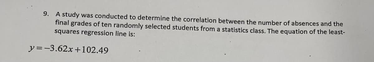 9. A study was conducted to determine the correlation between the number of absences and the
final grades of ten randomly selected students from a statistics class. The equation of the least-
squares regression line is:
y =-3.62x +102.49
