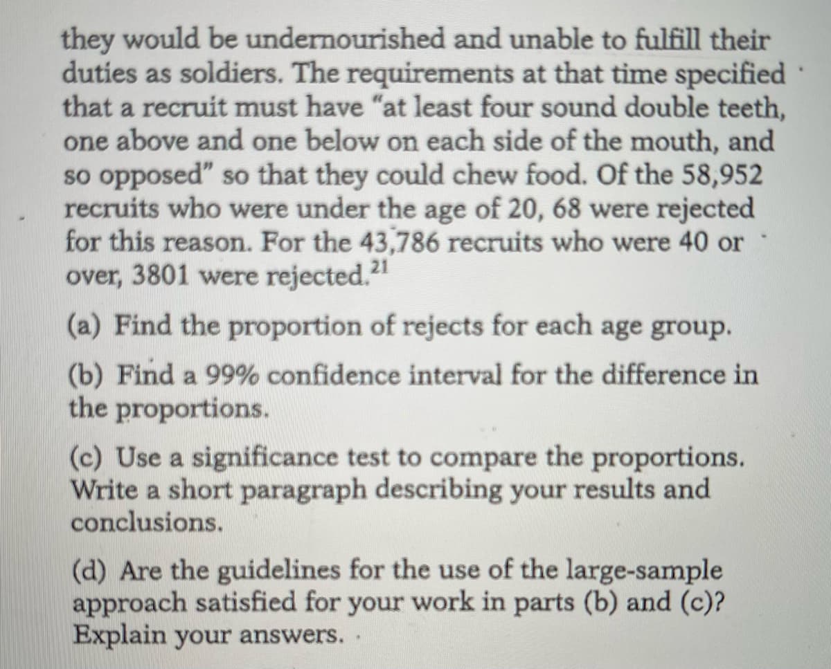 they would be undernourished and unable to fulfill their
duties as soldiers. The requirements at that time specified
that a recruit must have "at least four sound double teeth,
one above and one below on each side of the mouth, and
so opposed" so that they could chew food. Of the 58,952
recruits who were under the age of 20, 68 were rejected
for this reason. For the 43,786 recruits who were 40 or
over, 3801 were rejected.2"
(a) Find the proportion of rejects for each age group.
(b) Find a 99% confidence interval for the difference in
the proportions.
(c) Use a significance test to compare the proportions.
Write a short paragraph describing your results and
conclusions.
(d) Are the guidelines for the use of the large-sample
approach satisfied for your work in parts (b) and (c)?
Explain your answers. .
