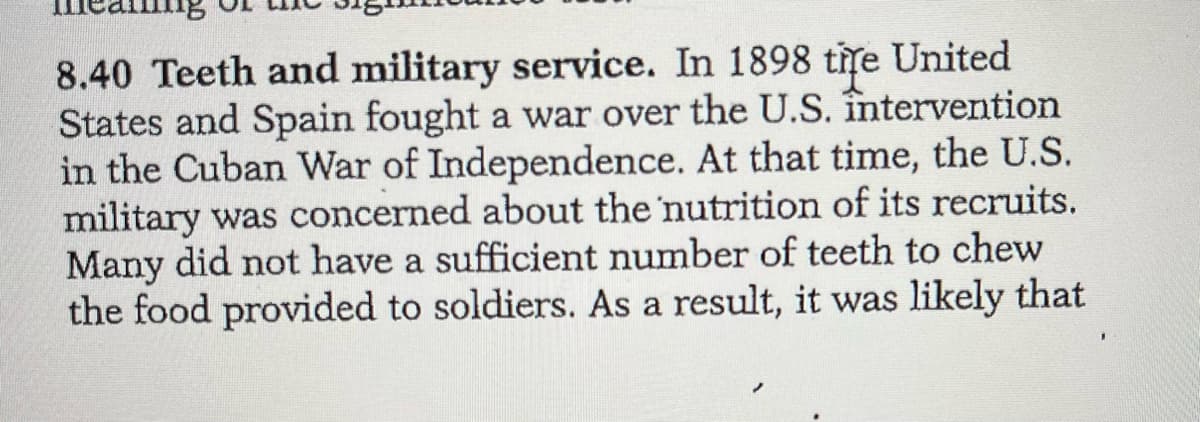 8.40 Teeth and military service. In 1898 tite United
States and Spain fought a war over the U.S. întervention
in the Cuban War of Independence. At that time, the U.S.
military was concerned about the 'nutrition of its recruits.
Many did not have a sufficient number of teeth to chew
the food provided to soldiers. As a result, it was likely that
