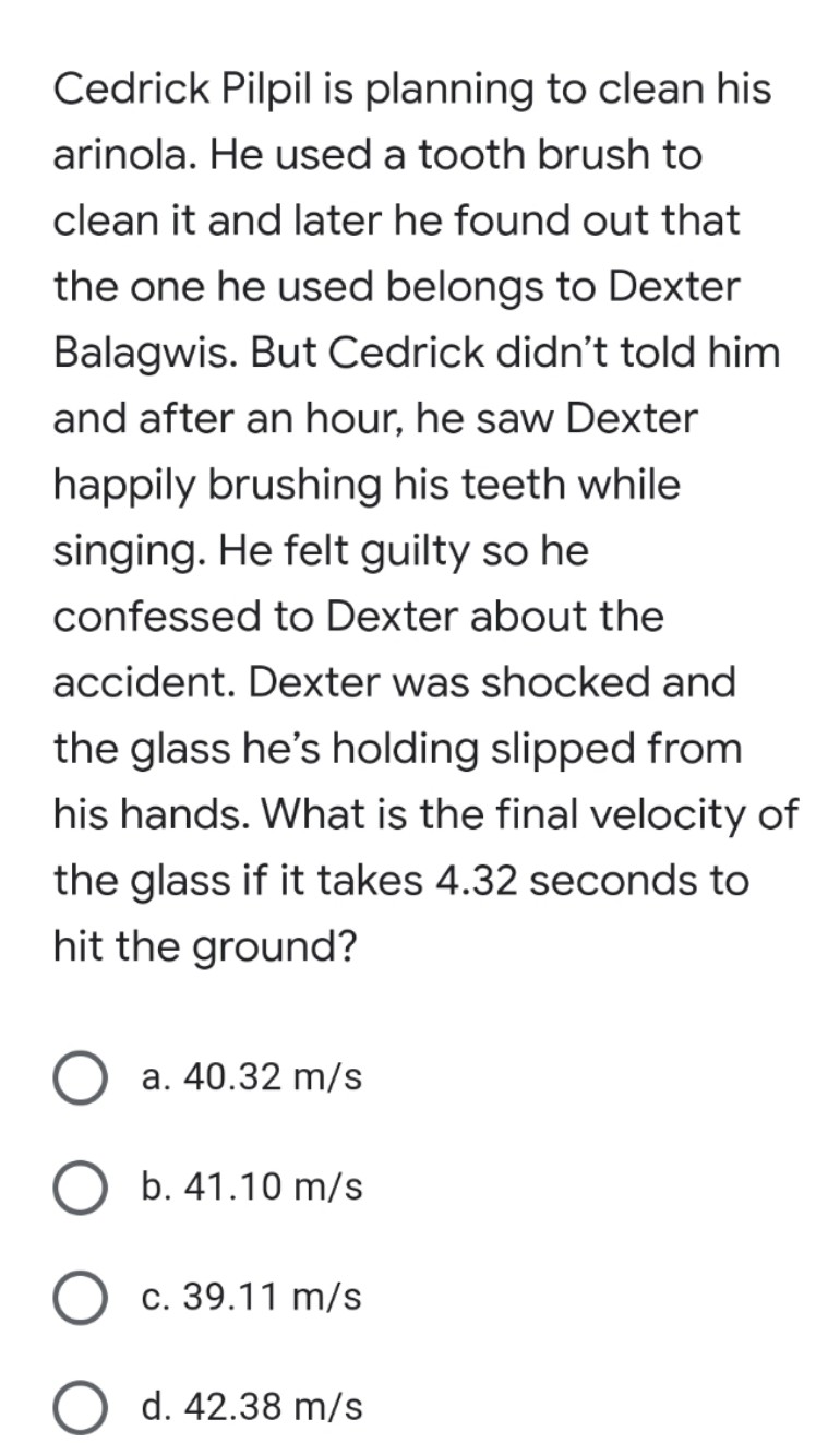 Cedrick Pilpil is planning to clean his
arinola. He used a tooth brush to
clean it and later he found out that
the one he used belongs to Dexter
Balagwis. But Cedrick didn't told him
and after an hour, he saw Dexter
happily brushing his teeth while
singing. He felt guilty so he
confessed to Dexter about the
accident. Dexter was shocked and
the glass he's holding slipped from
his hands. What is the final velocity of
the glass if it takes 4.32 seconds to
hit the ground?
a. 40.32 m/s
b. 41.10 m/s
c. 39.11 m/s
d. 42.38 m/s
