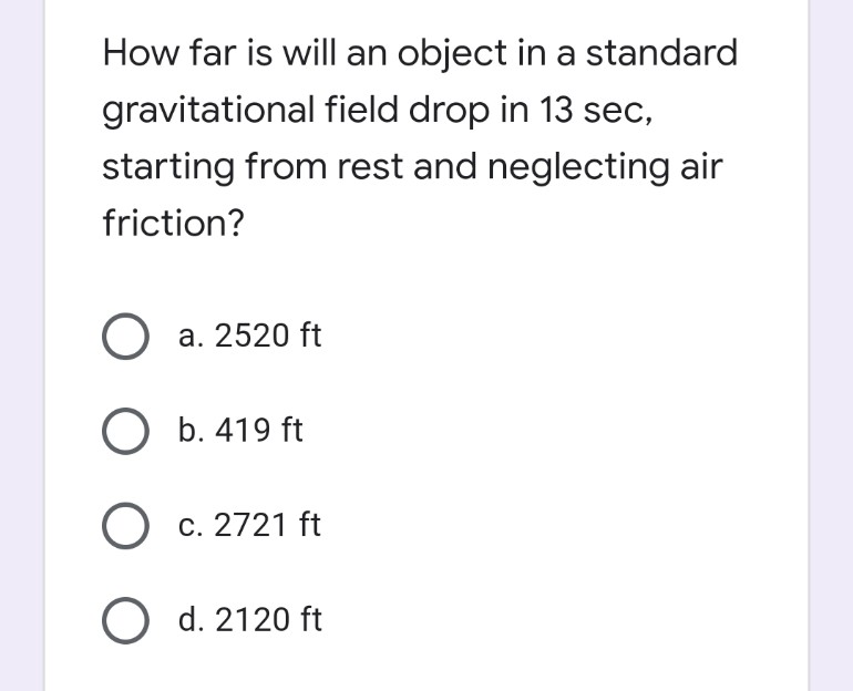 How far is will an object in a standard
gravitational field drop in 13 sec,
starting from rest and neglecting air
friction?
O a. 2520 ft
O b. 419 ft
O c. 2721 ft
O d. 2120 ft