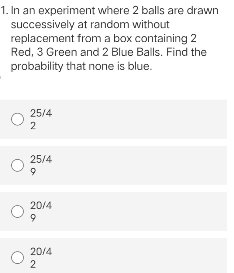 1. In an experiment where 2 balls are drawn
successively at random without
replacement from a box containing 2
Red, 3 Green and 2 Blue Balls. Find the
probability that none is blue.
25/4
2
25/4
9
20/4
9
20/4
2