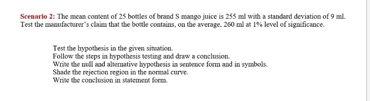 Scenario 2: The mean content of 25 bottles of brand S mango juice is 255 ml with a standard deviation of 9 ml.
Test the manufacturer's claim that the bottle contains, on the average, 260 ml at 1% level of significance.
Test the hypothesis in the given situation.
Follow the steps in hypothesis testing and draw a conclusion.
Write the null and alternative hypothesis in sentence form and in symbols.
Shade the rejection region in the normal curve.
Write the conclusion in statement form.