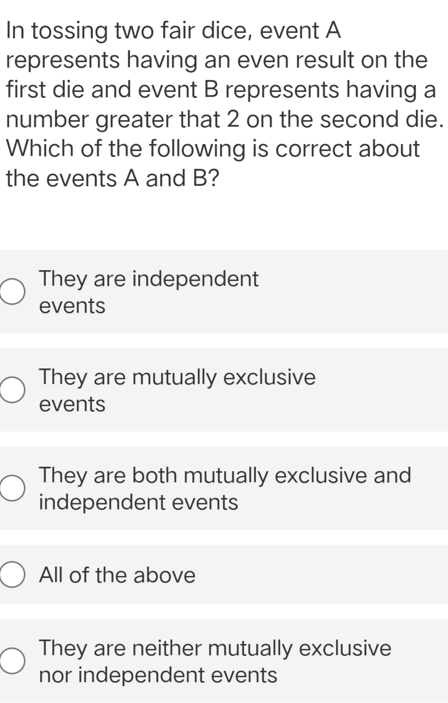 In tossing two fair dice, event A
represents having an even result on the
first die and event B represents having a
number greater that 2 on the second die.
Which of the following is correct about
the events A and B?
They are independent
events
They are mutually exclusive
events
They are both mutually exclusive and
independent events
They are neither mutually exclusive
nor independent events
O All of the above