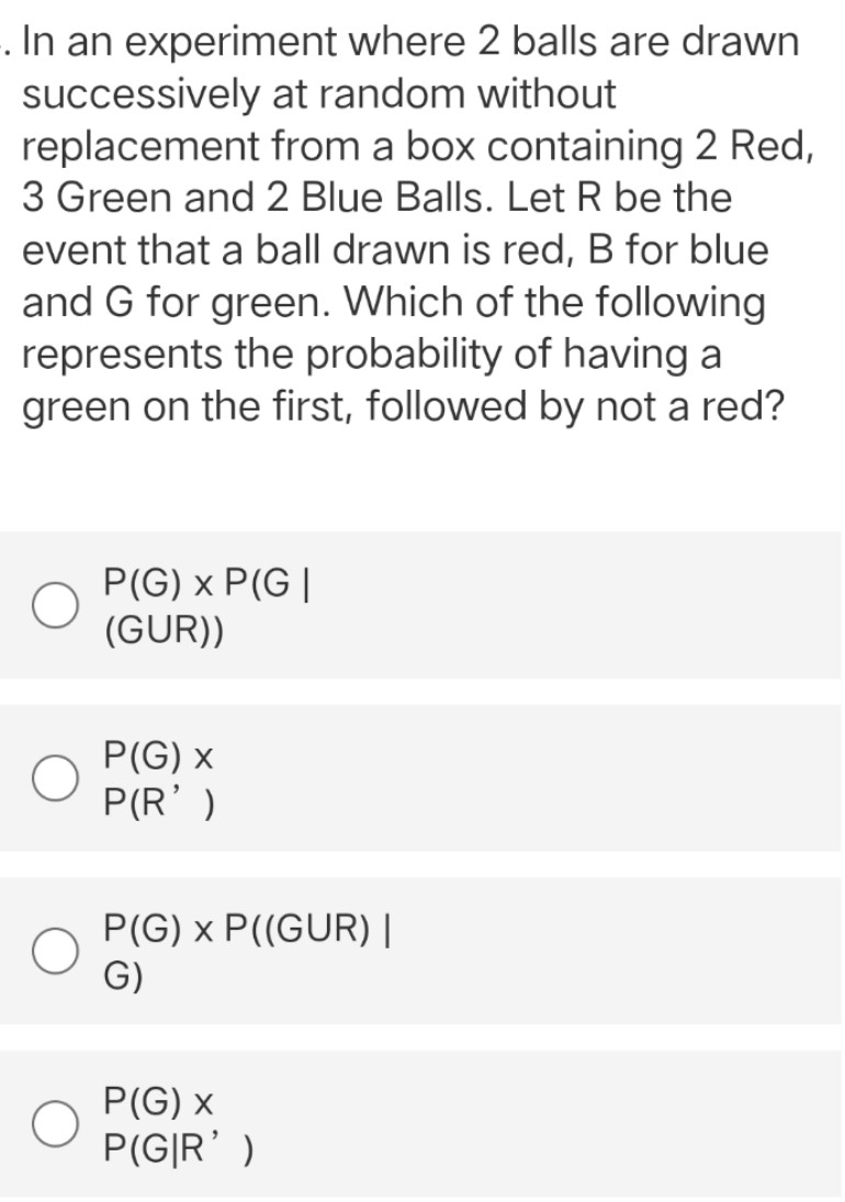 In an experiment where 2 balls are drawn
successively at random without
replacement
from a box containing 2 Red,
3 Green and 2 Blue Balls. Let R be the
event that a ball drawn is red, B for blue
and G for green. Which of the following
represents the probability of having a
green on the first, followed by not a red?
P(G) x P(G|
(GUR))
P(G) x
P(R')
P(G) x P((GUR) |
G)
P(G) x
P(G|R')