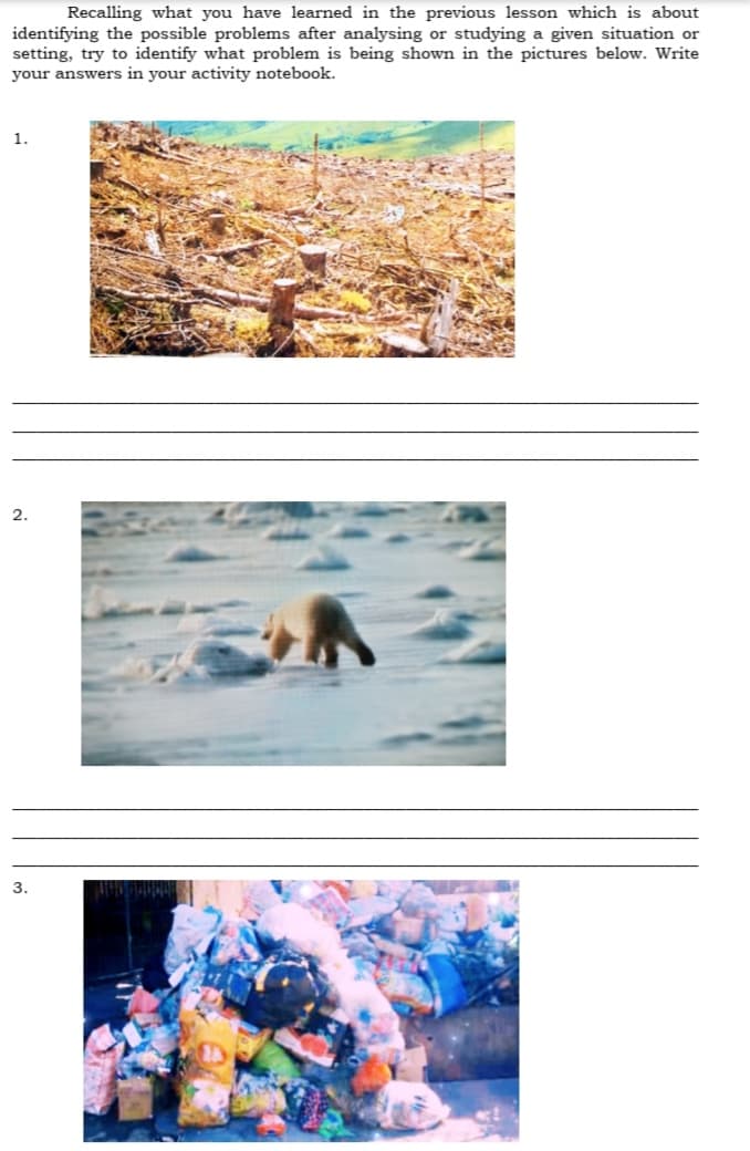 Recalling what you have learned in the previous lesson which is about
identifying the possible problems after analysing or studying a given situation or
setting, try to identify what problem is being shown in the pictures below. Write
your answers in your activity notebook.
1.
2.
3.
