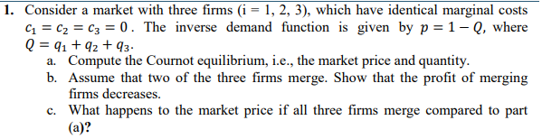 1. Consider a market with three firms (i = 1, 2, 3), which have identical marginal costs
C = c2 = C3 = 0. The inverse demand function is given by p = 1- Q, where
Q = q1 + 92 + q3.
a. Compute the Cournot equilibrium, i.e., the market price and quantity.
b. Assume that two of the three firms merge. Show that the profit of merging
firms decreases.
c. What happens to the market price if all three firms merge compared to part
(a)?
