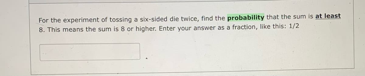 For the experiment of tossing a six-sided die twice, find the probability that the sum is at least
8. This means the sum is 8 or higher. Enter your answer as a fraction, like this: 1/2
