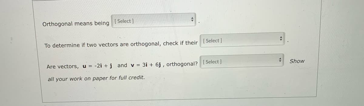 Orthogonal means being ISelect ]
To determine if two vectors are orthogonal, check if their [Select]
Are vectors, u = -2i + j and v = 3i + 6j , orthogonal? [ Select ]
Show
all your work on paper for full credit.
