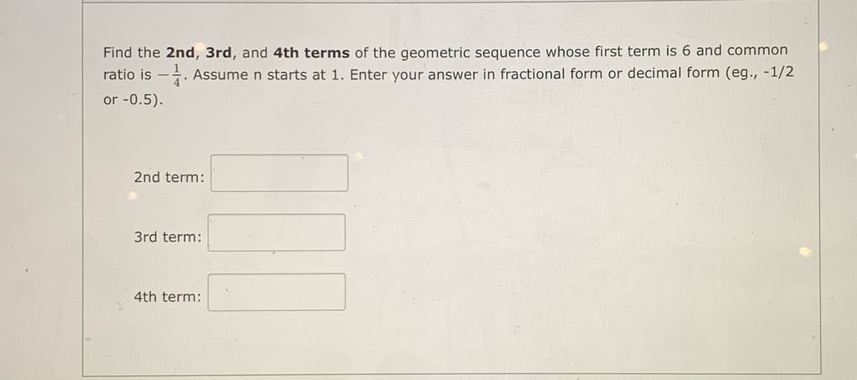Find the 2nd, 3rd, and 4th terms of the geometric sequence whose first term is 6 and common
ratio is -. Assume n starts at 1. Enter your answer in fractional form or decimal form (eg., -1/2
or -0.5).
2nd term:
3rd term:
4th term:

