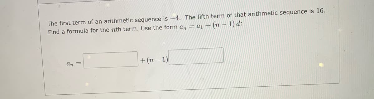 The first term of an arithmetic sequence is –4. The fifth term of that arithmetic sequence is 16.
Find a formula for the nth term. Use the form a, = aj + (n – 1) d:
+(n - 1)
An =
