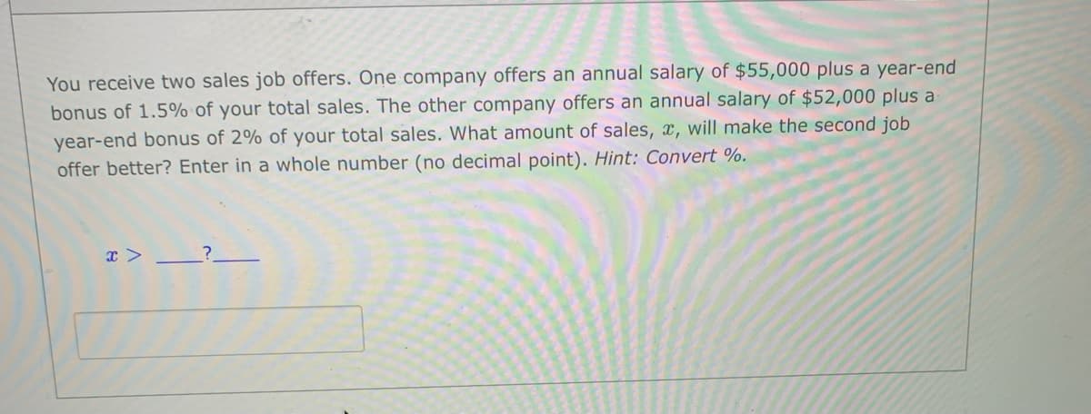 You receive two sales job offers. One company offers an annual salary of $55,000 plus a year-end
bonus of 1.5% of your total sales. The other company offers an annual salary of $52,000 plus a
year-end bonus of 2% of your total sales. What amount of sales, x, will make the second job
offer better? Enter in a whole number (no decimal point). Hint: Convert %.
