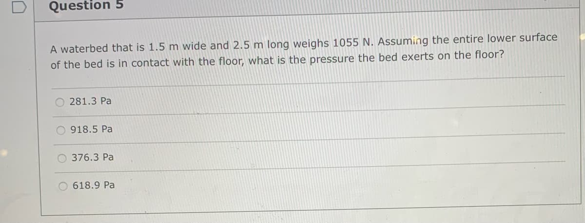 Question 5
A waterbed that is 1.5 m wide and 2.5 m long weighs 1055 N. Assuming the entire lower surface
of the bed is in contact with the floor, what is the pressure the bed exerts on the floor?
O 281.3 Pa
O 918.5 Pa
O 376.3 Pa
618.9 Pa
