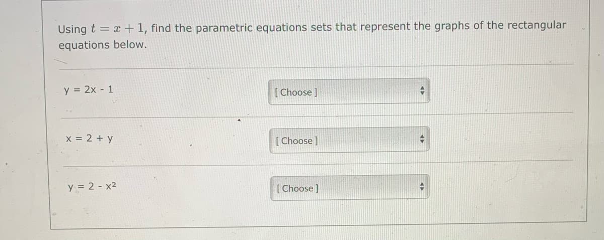 Using t = x +1, find the parametric equations sets that represent the graphs of the rectangular
equations below.
y = 2x - 1
[ Choose]
x 2 + y
[ Choose ]
y = 2 - x2
[ Choose ]
