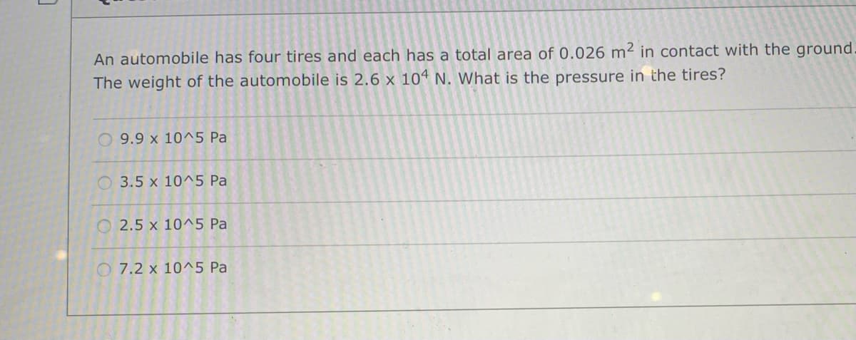 An automobile has four tires and each has a total area of 0.026 m² in contact with the ground
The weight of the automobile is 2.6 x 104 N. What is the pressure in the tires?
O 9.9 x 10^5 Pa
3.5 x 10^5 Pa
O 2.5 x 10^5 Pa
O 7.2 x 10^5 Pa
