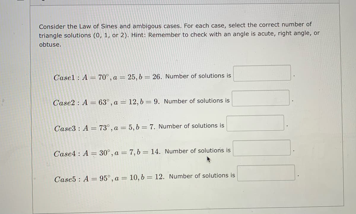 Consider the Law of Sines and ambigous cases. For each case, select the correct number of
triangle solutions (0, 1, or 2). Hint: Remember to check with an angle is acute, right angle, or
obtuse.
Casel : A = 70°, a = 25, b= 26. Number of solutions is
Case2 : A = 63°, a = 12,b = 9. Number of solutions is
Case3 : A = 73°, a = 5, b = 7. Number of solutions is
Case4 : A = 30°, a = 7, b = 14. Number of solutions is
Case5 : A = 95°, a = 10, b = 12. Number of solutions is
