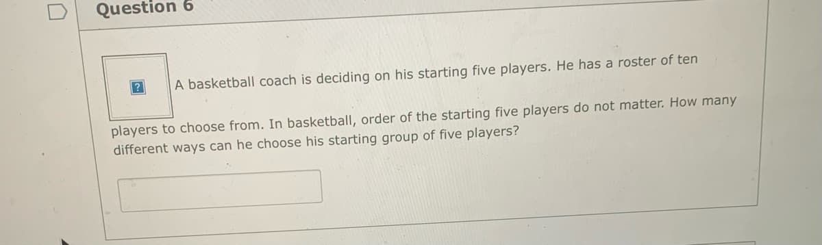 Question 6
A basketball coach is deciding on his starting five players. He has a roster of ten
players to choose from. In basketball, order of the starting five players do not matter. How many
different ways can he choose his starting group of five players?
