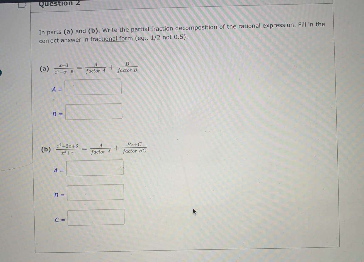 Question 2
In parts (a) and (b), Write the partial fraction decomposition of the rational expression. Fill in the
correct answer in fractional form (eg., 1/2 not 0.5).
x+1
B
(a)
22-x-6
factor A
factor B
A =
B =
a2+2x+3
(b)
Bx+C
factor A
factor BC
A =
B =
C =
