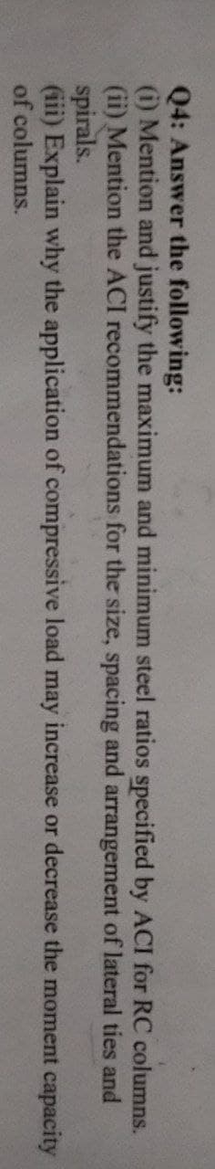 Q4: Answer the following:
(i) Mention and justify the maximum and minimum steel ratios specified by ACI for RC columns.
(ii) Mention the ACI recommendations for the size, spacing and arrangement of lateral
ties
and
spirals.
(iii) Explain why the application of compressive load may increase or decrease the moment capacity
of columns.