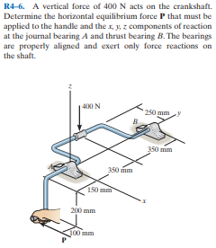 R4-6. A vertical force of 400 N acts on the crankshaft.
Determine the horizontal equilibrium force P that must be
applied to the handle and the x, y, z components of reaction
at the journal bearing A and thrust bearing B. The bearings
are properly aligned and exert only force reactions on
the shaft.
400 N
250 mm y
350 mm
350 mm
150 mm
200 mm
100 mm
