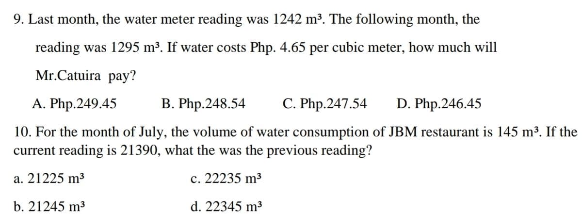 9. Last month, the water meter reading was 1242 m³. The following month, the
reading was 1295 m³. If water costs Php. 4.65 per cubic meter, how much will
Mr.Catuira pay?
А. Php.249.45
В. Php.248.54
C. Php.247.54
D. Php.246.45
10. For the month of July, the volume of water consumption of JBM restaurant is 145 m³. If the
current reading is 21390, what the was the previous reading?
a. 21225 m³
c. 22235 m³
b. 21245 m3
d. 22345 m³
