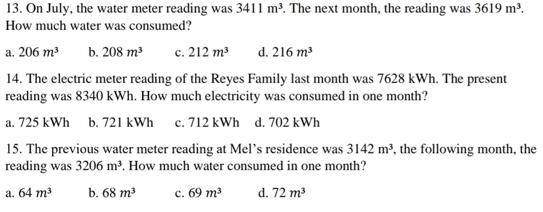 13. On July, the water meter reading was 3411 m³. The next month, the reading was 3619 m³.
How much water was consumed?
а. 206 т3
b. 208 m³
с. 212 т3
d. 216 m³
14. The electric meter reading of the Reyes Family last month was 7628 kWh. The present
reading was 8340 kWh. How much electricity was consumed in one month?
a. 725 kWh
b. 721 kWh
c. 712 kWh
d. 702 kWh
15. The previous water meter reading at Mel's residence was 3142 m³, the following month, the
reading was 3206 m³. How much water consumed in one month?
а. 64 т3
b. 68 т3
с. 69 т3
d. 72 m³
