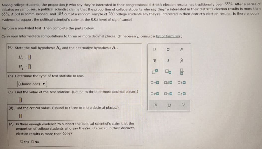Among college students, the proportion p who say they're interested in their congressional district's election results has traditionally been 65%. After a series of
debates on campuses, a political scientist claims that the proportion of college students who say they're interested in their district's election results is more than
65%. A poll is commissioned, and 185 out of a random sample of 260 college students say they're interested in their district's election results. Is there enough
evidence to support the political scientist's claim at the 0.05 level of significance?
Perform a one-tailed test. Then complete the parts below.
Carry your intermediate computations to three or more decimal places. (If necessary, consult a list of formulas.)
(a) State the null hypothesis H, and the alternative hypothesis H,-
H, : 0
H, :0
(b) Determine the type of test statistic to use.
D=0
OSO
(Choose one)
(c) Find the value of the test statistic. (Round to three or more decimal places.)
O<O
(d) Find the critical value. (Round to three or more decimal places.)
(e) Is there enough evidence to support the political scientist's claim that the
proportion of college students who say they're interested in their district's
election results is more than 65%?
O Yes O No
