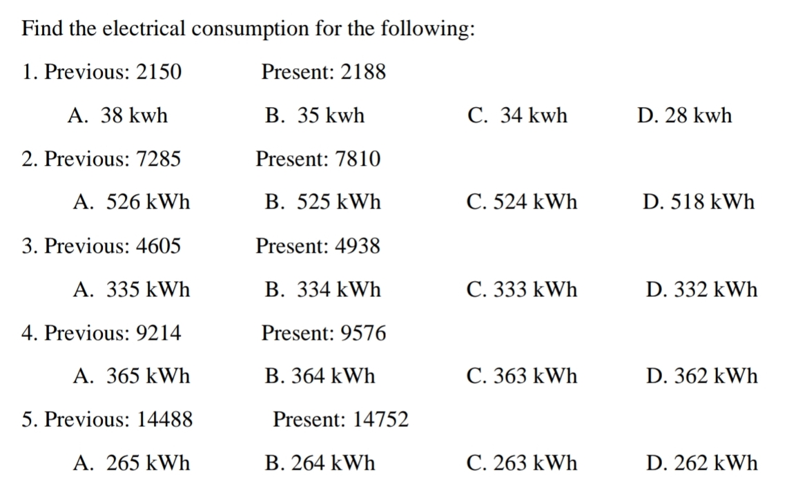 Find the electrical consumption for the following:
1. Previous: 2150
Present: 2188
A. 38 kwh
В. 35 kwh
С. 34 kwh
D. 28 kwh
2. Previous: 7285
Present: 7810
A. 526 kWh
B. 525 kWh
C. 524 kWh
D. 518 kWh
3. Previous: 4605
Present: 4938
A. 335 kWh
В. 334 k Wh
С. 333 kWh
D. 332 kWh
4. Previous: 9214
Present: 9576
A. 365 kWh
В. 364 kWh
С. 363 kWh
D. 362 kWh
5. Previous: 14488
Present: 14752
A. 265 kWh
B. 264 kWh
C. 263 kWh
D. 262 kWh
