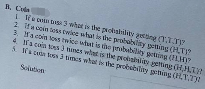 В. Сoin
1. If a coin toss 3 what is the probability getting (T,T,T)?
2. If a coin toss twice what is the probability getting (H,T)?
3. If a coin toss twice what is the probability getting (H,H)?
4. If a coin toss 3 times what is the probability getting (H,H,T)?
5. If a coin toss 3 times what is the probability getting (H,T,T)?
Solution:
