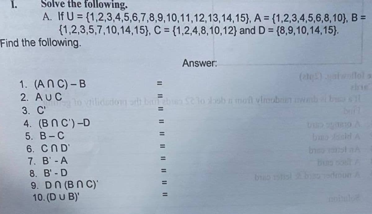 I.
Solve the following.
A. If U = {1,2,3,4,5,6,7,8,9,10,11,12,13,14,15}, A = {1,2,3,4,5,6,8,10}, B =
{1,2,3,5,7,10,14,15}, C = {1,2,4,8,10,12} and D = {8,9,10,14, 15).
%3D
Find the following.
Answer:
(2)atwallol
1. (AN C) - B
%3D
2. AUC
ug lo vilidsdom oth batebien Se lo oob n moit vimobrin wab e b t
3. С'
%3D
4. (BN C')-D
5. В- С
bio Aanid A
6. CND'
7. B' - A
8. B'- D
9. DN (BN C)
10. (DU B)'
edroun A
noiue
