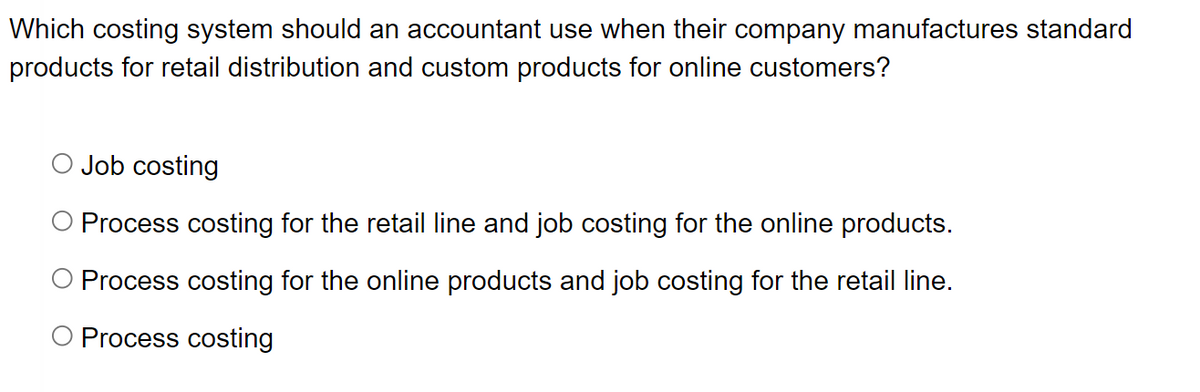 Which costing system should an accountant use when their company manufactures standard
products for retail distribution and custom products for online customers?
Job costing
O Process costing for the retail line and job costing for the online products.
O Process costing for the online products and job costing for the retail line.
Process costing