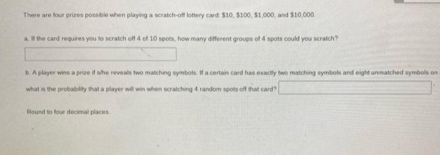 There are four prizes possible when playing a scratch-off lottery card: $10, $100, $1,000, and $10,000.
a Il the card requires you to scratch off 4 of 10 spots, how many different groups of 4 spots could you iscratch?
b. A player wins a prize it she reveals two matching symbols. If a certain card has exactly two matching symbols and eight unmatched symbols on
what is the probability that a player will win when scratching 4 random spots off that card?
Round to four decimal places.
