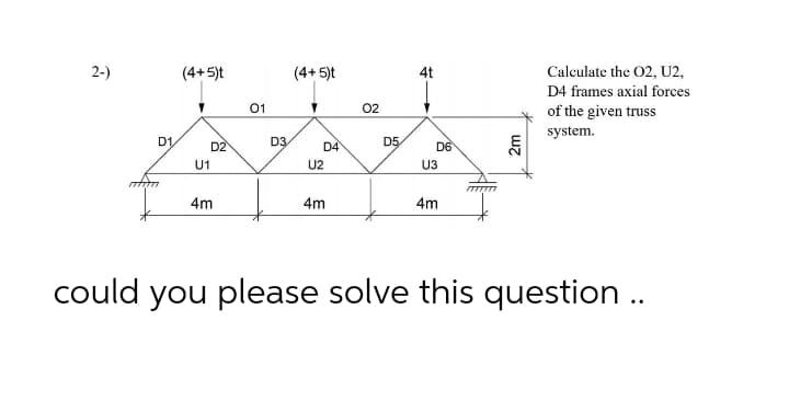 2-)
(4+5)t
(4+ 5)t
4t
Calculate the 02, U2,
D4 frames axial forces
01
02
of the given truss
system.
D1
D2
D3
D4
D5
D6
U1
U2
U3
4m
4m
4m
could you please solve this question ..
