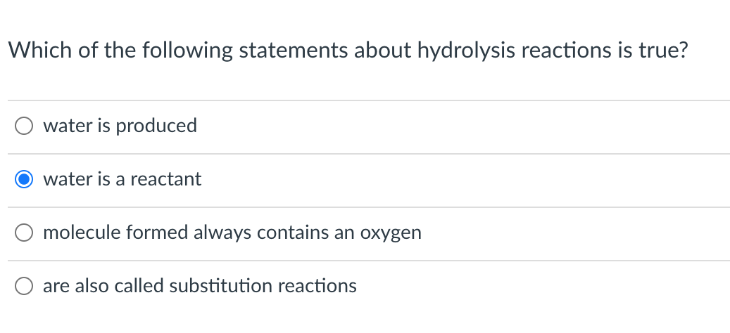 Which of the following statements about hydrolysis reactions is true?
water is produced
water is a reactant
molecule formed always contains an oxygen
are also called substitution reactions
