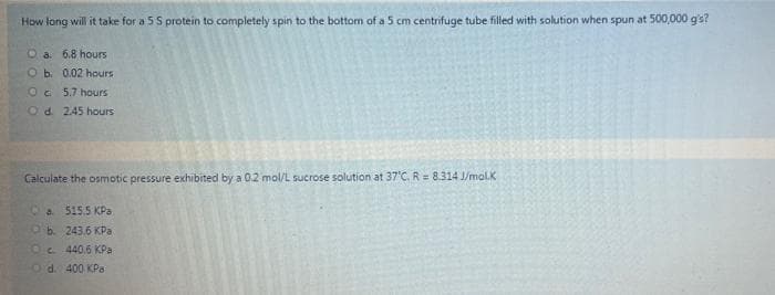 How tong will it take for a 5 S protein to completely spin to the bottom of a 5 cm centrifuge tube filled with solution when spun at 500,000 g's?
O a. 6.8 hours
O b. 0.02 hours
Oc 5.7 hours
Od 245 hours
Calculate the osmotic pressure exhibited by a 0.2 mol/L sucrose solution at 37'C, R = 8.314 J/mol.K
Ca 515.5 KPa
Ob. 243.6 KPa
Oc. 440,6 KPa
Od. 400 KPa
