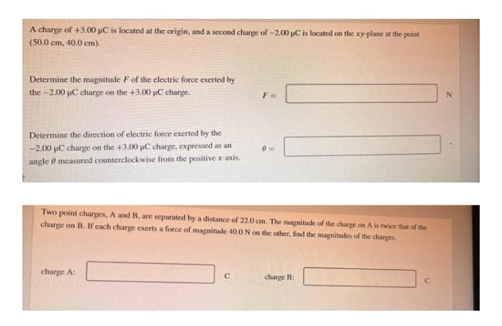 A charge of +3.00 µC is located at the origin, and a second charge of -2.00 uC is located on the xy-plane at the point
(50.0 cm, 40.0 cm).
Determine the magnitude F of the electric force exerted by
the -2.00 µC charge on the +3.00 uC charge.
F =
Determine the direction of electric force exerted by the
-2.00 uC charge on the +3.00 uC charge, expressed as an
03=
angle 0 measured counterclockwise from the positive x-axis.
Two point charges, A and B, are separated by a distance of 22.0 cm. The magnitude of the charge on A is twice that of the
charge on B. If cach charge exerts a force of magnitude 40.0N on the other, find the magnitudes of the charges.
charge A:
C
charge B:
