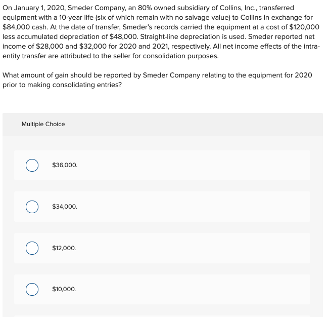 On January 1, 2020, Smeder Company, an 80% owned subsidiary of Collins, Inc., transferred
equipment with a 10-year life (six of which remain with no salvage value) to Collins in exchange for
$84,000 cash. At the date of transfer, Smeder's records carried the equipment at a cost of $120,000
less accumulated depreciation of $48,000. Straight-line depreciation is used. Smeder reported net
income of $28,000 and $32,000 for 2020 and 2021, respectively. All net income effects of the intra-
entity transfer are attributed to the seller for consolidation purposes.
What amount of gain should be reported by Smeder Company relating to the equipment for 2020
prior to making consolidating entries?
Multiple Choice
$36,000.
$34,000.
$12,000.
$10,000.
