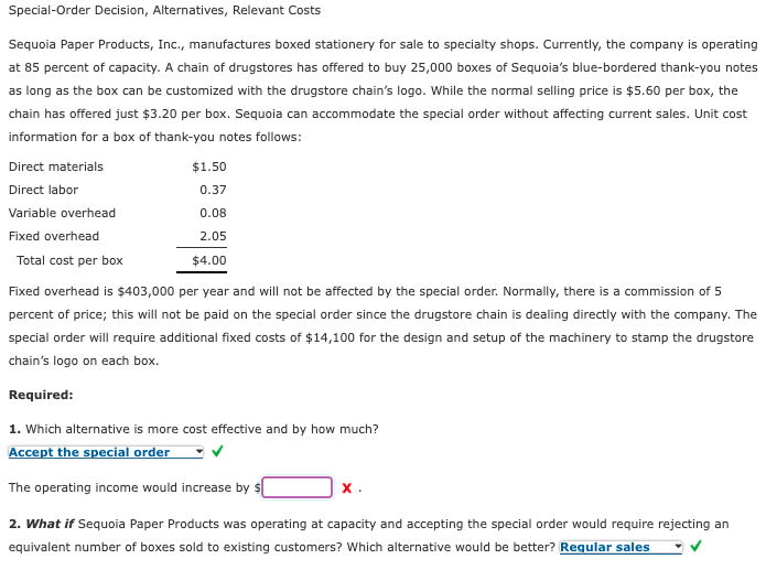 Special-Order Decision, Alternatives, Relevant Costs
Sequoia Paper Products, Inc., manufactures boxed stationery for sale to specialty shops. Currently, the company is operating
at 85 percent of capacity. A chain of drugstores has offered to buy 25,000 boxes of Sequoia's blue-bordered thank-you notes
as long as the box can be customized with the drugstore chain's logo. While the normal selling price is $5.60 per box, the
chain has offered just $3.20 per box. Sequoia can accommodate the special order without affecting current sales. Unit cost
information for a box of thank-you notes follows:
Direct materials
$1.50
Direct labor
0.37
Variable overhead
0.08
Fixed overhead
2.05
Total cost per box
$4.00
Fixed overhead is $403,000 per year and will not be affected by the special order. Normally, there is a commission of 5
percent of price; this will not be paid on the special order since the drugstore chain is dealing directly with the company. The
special order will require additional fixed costs of $14,100 for the design and setup of the machinery to stamp the drugstore
chain's logo on each box.
Required:
1. Which alternative is more cost effective and by how much?
Accept the special order
The operating income would increase by $
х.
2. What if Sequoia Paper Products was operating at capacity and accepting the special order would require rejecting an
equivalent number of boxes sold to existing customers? Which alternative would be better? Reqular sales
